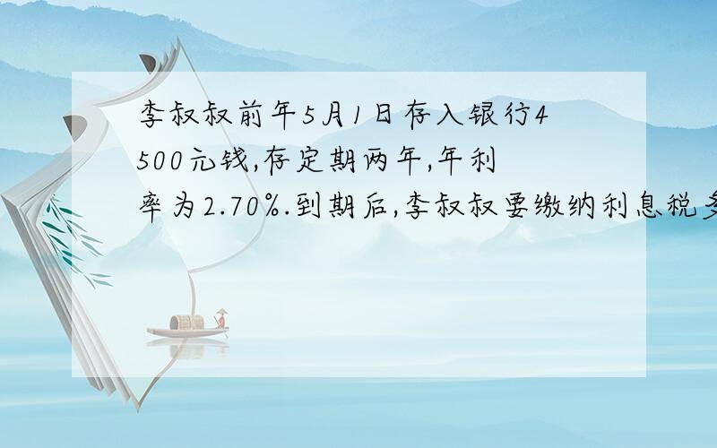 李叔叔前年5月1日存入银行4500元钱,存定期两年,年利率为2.70%.到期后,李叔叔要缴纳利息税多少元?实际可以得到多