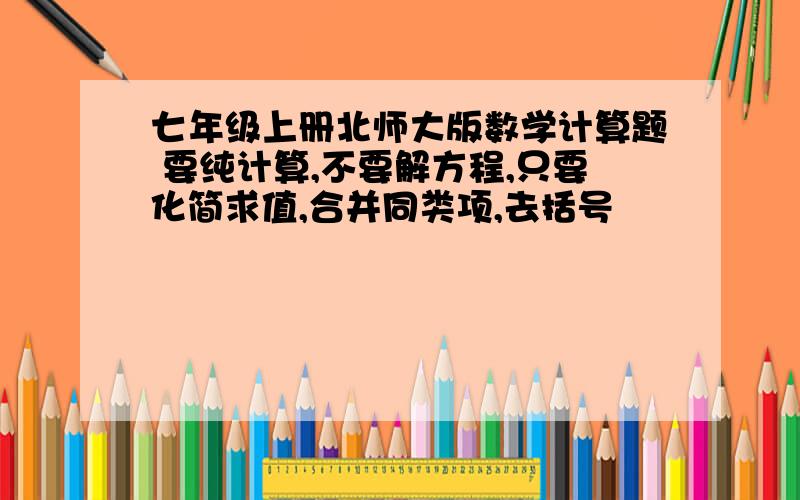 七年级上册北师大版数学计算题 要纯计算,不要解方程,只要化简求值,合并同类项,去括号