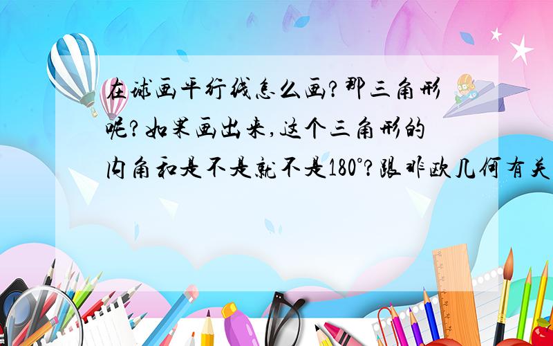 在球画平行线怎么画?那三角形呢?如果画出来,这个三角形的内角和是不是就不是180°?跟非欧几何有关吗?