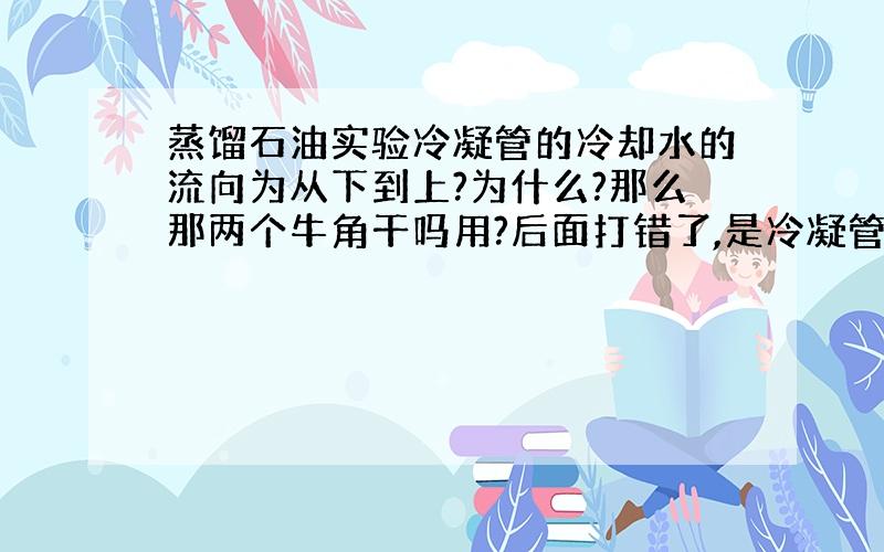 蒸馏石油实验冷凝管的冷却水的流向为从下到上?为什么?那么那两个牛角干吗用?后面打错了,是冷凝管上面的两个孔干吗用?