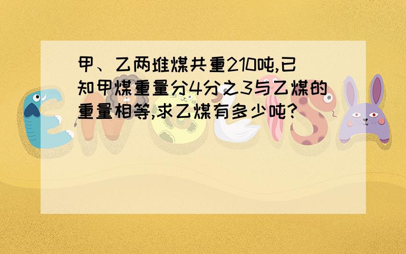 甲、乙两堆煤共重210吨,已知甲煤重量分4分之3与乙煤的重量相等,求乙煤有多少吨?