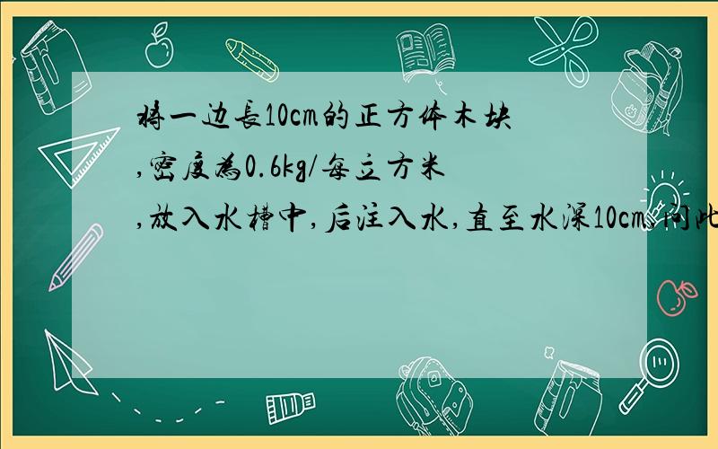 将一边长10cm的正方体木块,密度为0.6kg/每立方米,放入水槽中,后注入水,直至水深10cm,问此时水槽底部所受压强