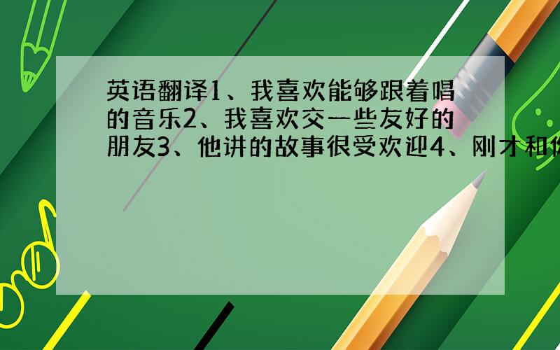 英语翻译1、我喜欢能够跟着唱的音乐2、我喜欢交一些友好的朋友3、他讲的故事很受欢迎4、刚才和你说话的男生是Tom的哥哥5