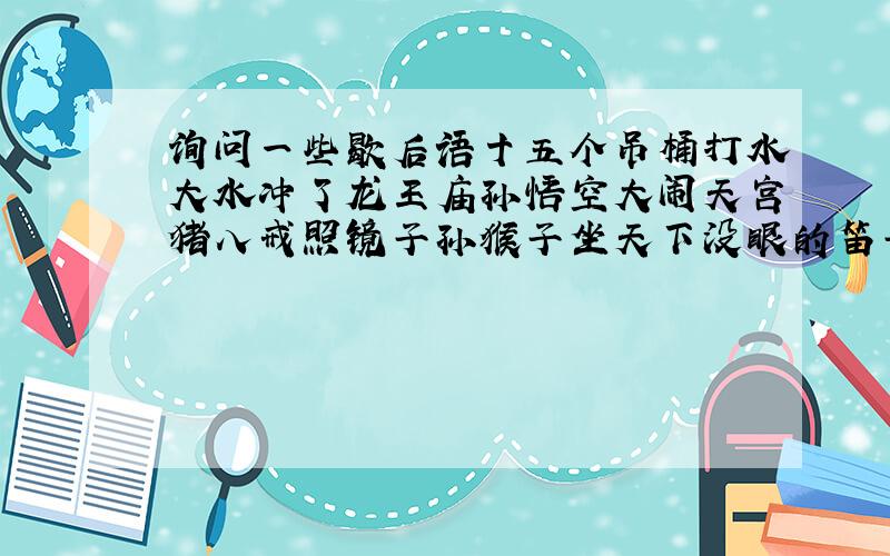 询问一些歇后语十五个吊桶打水大水冲了龙王庙孙悟空大闹天宫猪八戒照镜子孙猴子坐天下没眼的笛子司马昭之心姜太公钓鱼肉包子打狗