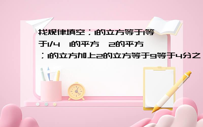 找规律填空；1的立方等于1等于1/4*1的平方*2的平方；1的立方加上2的立方等于9等于4分之一*2的平方*3的平方