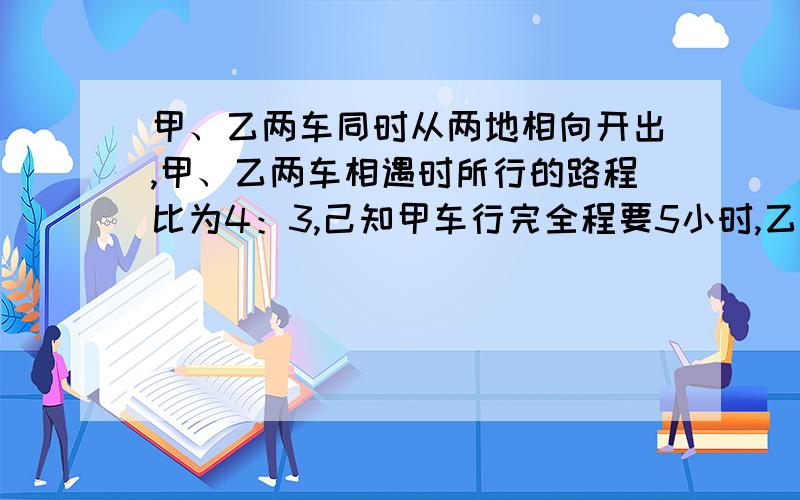 甲、乙两车同时从两地相向开出,甲、乙两车相遇时所行的路程比为4：3,己知甲车行完全程要5小时,乙车时速