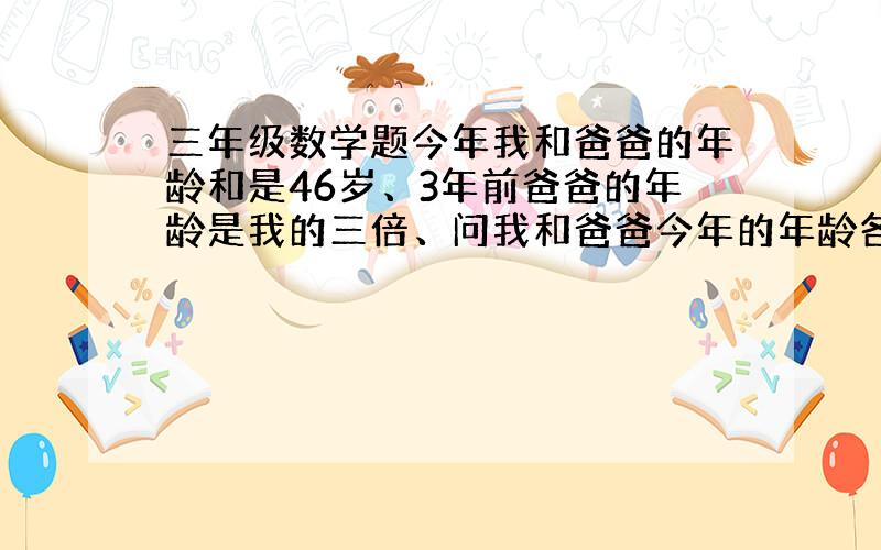 三年级数学题今年我和爸爸的年龄和是46岁、3年前爸爸的年龄是我的三倍、问我和爸爸今年的年龄各是多少/