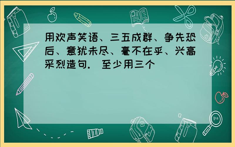 用欢声笑语、三五成群、争先恐后、意犹未尽、毫不在乎、兴高采烈造句.（至少用三个）