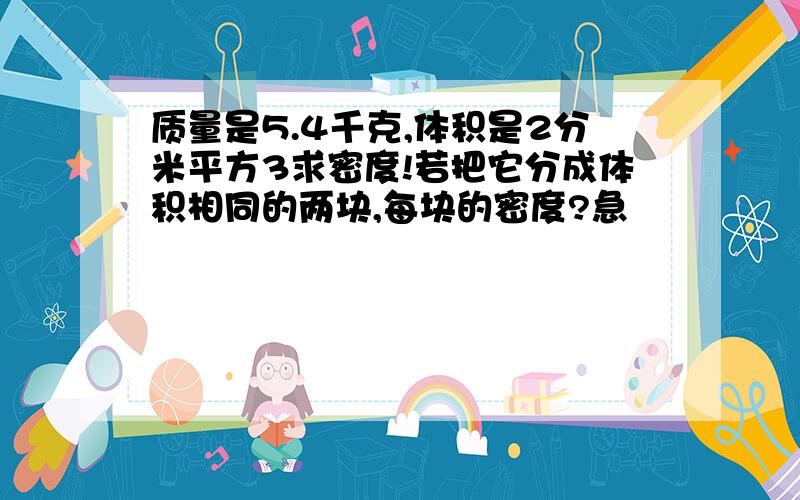 质量是5.4千克,体积是2分米平方3求密度!若把它分成体积相同的两块,每块的密度?急