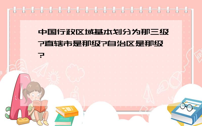 中国行政区域基本划分为那三级?直辖市是那级?自治区是那级?