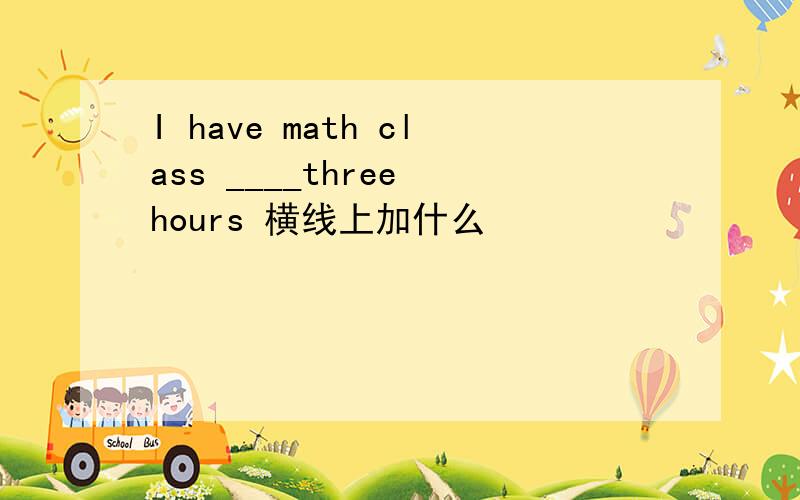 I have math class ____three hours 横线上加什么