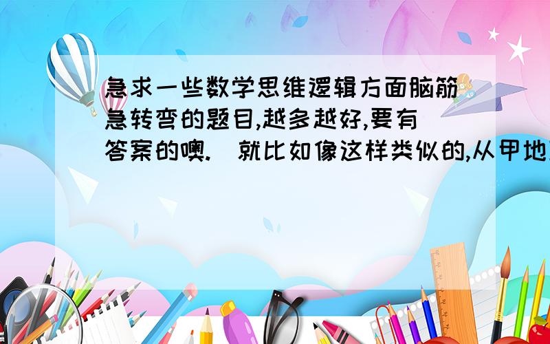 急求一些数学思维逻辑方面脑筋急转弯的题目,越多越好,要有答案的噢.（就比如像这样类似的,从甲地到...