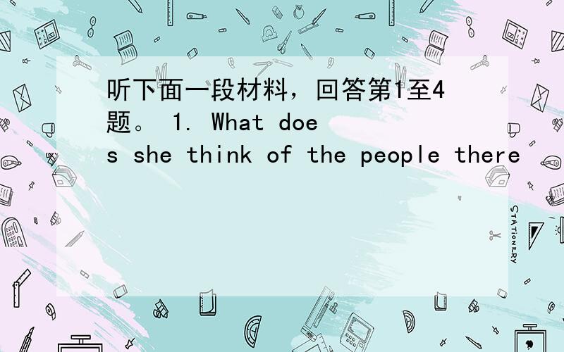 听下面一段材料，回答第1至4题。 1. What does she think of the people there