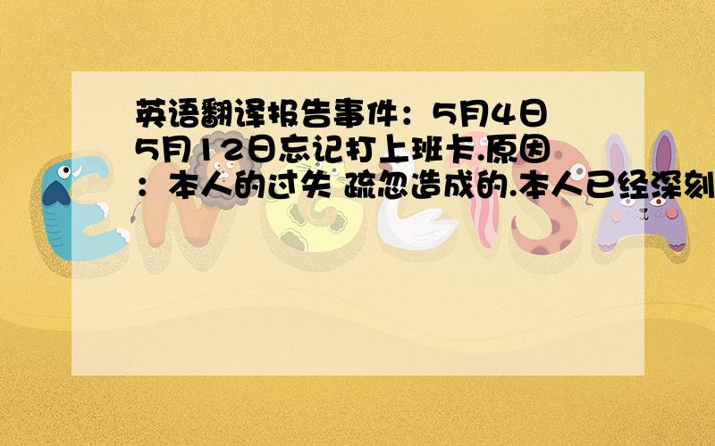 英语翻译报告事件：5月4日 5月12日忘记打上班卡.原因：本人的过失 疏忽造成的.本人已经深刻反思 并认识到错误及事件将