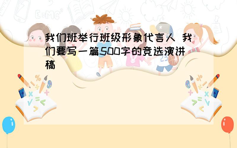 我们班举行班级形象代言人 我们要写一篇500字的竞选演讲稿