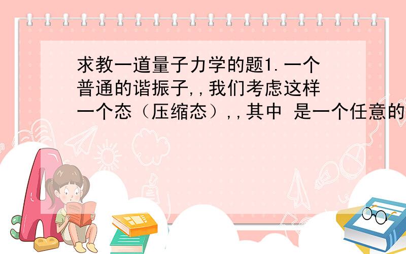 求教一道量子力学的题1.一个普通的谐振子,,我们考虑这样一个态（压缩态）,,其中 是一个任意的复数.随着时间演化,在复平