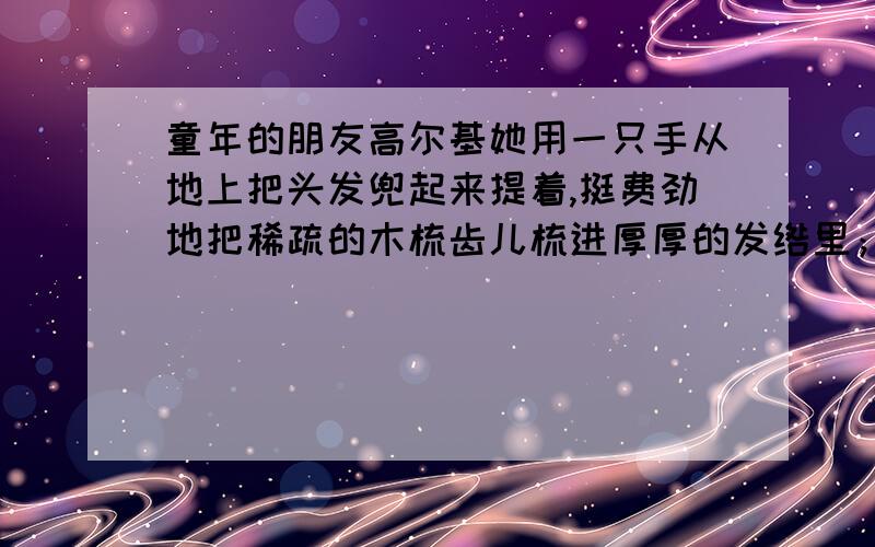 童年的朋友高尔基她用一只手从地上把头发兜起来提着,挺费劲地把稀疏的木梳齿儿梳进厚厚的发绺里；、她的嘴唇歪扭着,黑眼珠儿闪