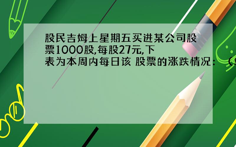 股民吉姆上星期五买进某公司股票1000股,每股27元,下表为本周内每日该 股票的涨跌情况：（单位：元）