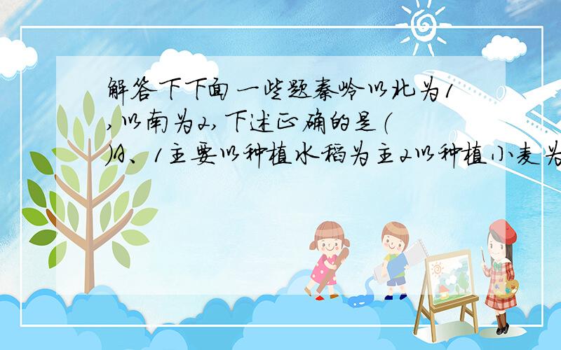 解答下下面一些题秦岭以北为1,以南为2,下述正确的是（ ）A、1主要以种植水稻为主2以种植小麦为主B、雨热同期是1,2的