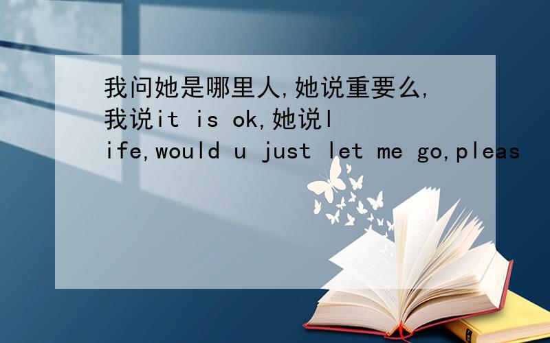 我问她是哪里人,她说重要么,我说it is ok,她说life,would u just let me go,pleas