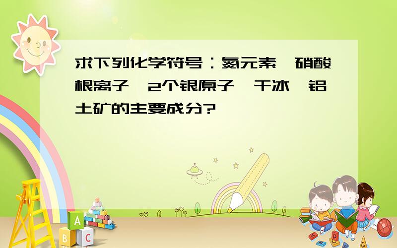 求下列化学符号：氮元素、硝酸根离子、2个银原子、干冰、铝土矿的主要成分?