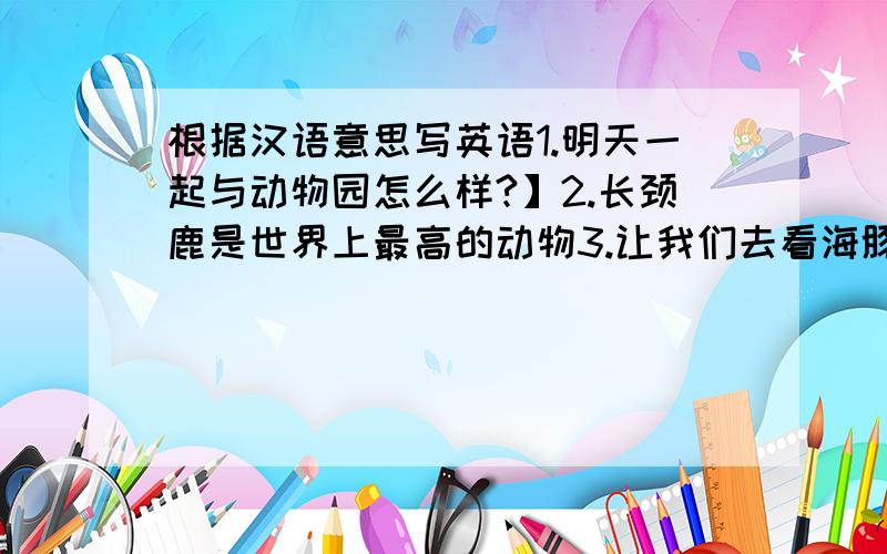 根据汉语意思写英语1.明天一起与动物园怎么样?】2.长颈鹿是世界上最高的动物3.让我们去看海豚表演吧4.在动物园哩有10