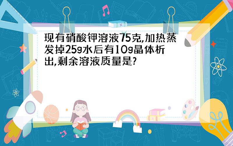 现有硝酸钾溶液75克,加热蒸发掉25g水后有10g晶体析出,剩余溶液质量是?