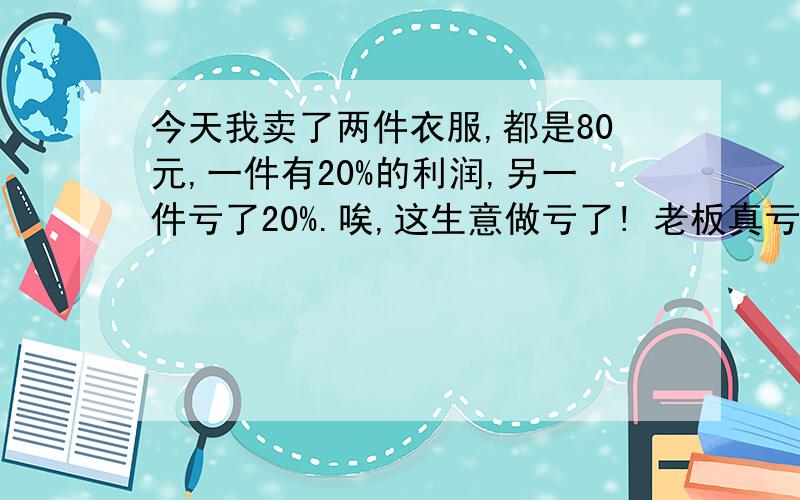 今天我卖了两件衣服,都是80元,一件有20%的利润,另一件亏了20%.唉,这生意做亏了! 老板真亏了吗?算式