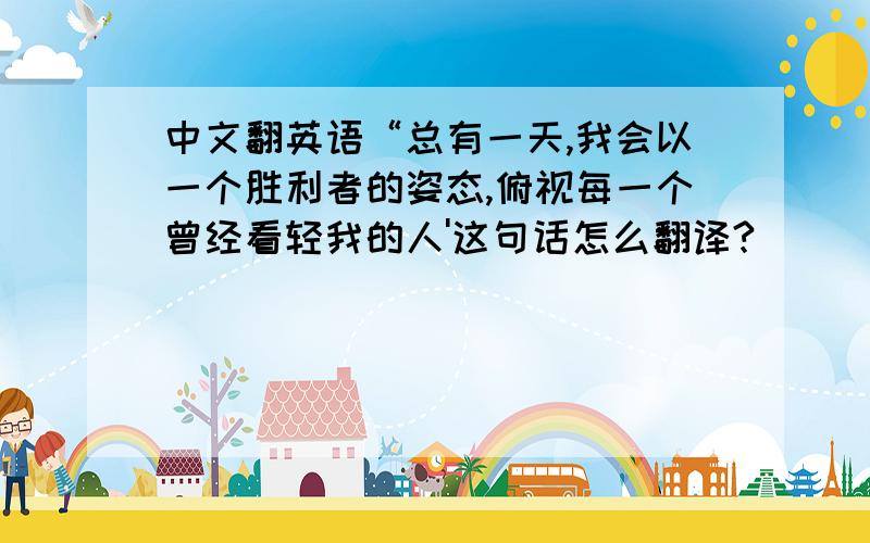 中文翻英语“总有一天,我会以一个胜利者的姿态,俯视每一个曾经看轻我的人'这句话怎么翻译?