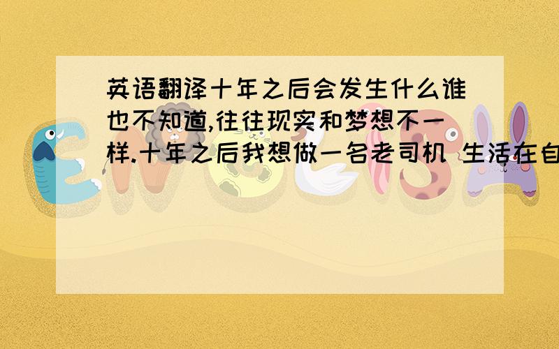 英语翻译十年之后会发生什么谁也不知道,往往现实和梦想不一样.十年之后我想做一名老司机 生活在自己喜欢的城市,做自己喜欢的