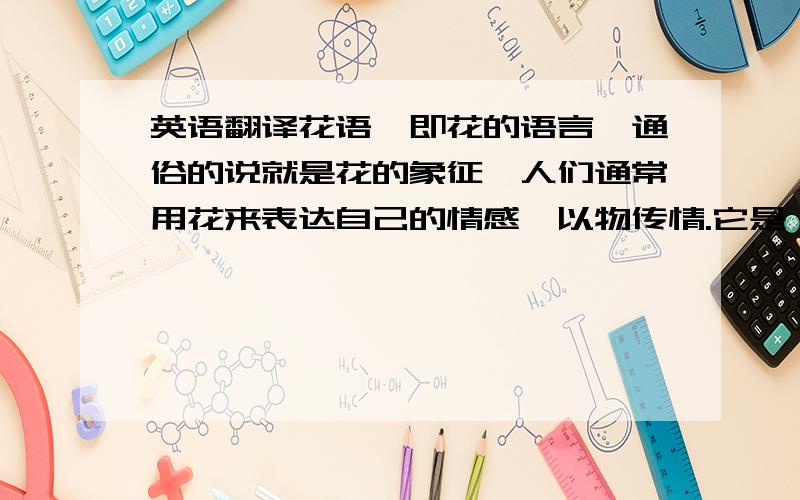 英语翻译花语,即花的语言,通俗的说就是花的象征,人们通常用花来表达自己的情感,以物传情.它是一种特殊的语言,是人们长期在