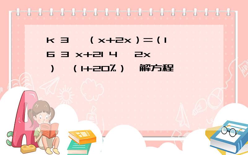 k 3 ×（x+2x）=（16 3 x+21 4 ×2x）×（1+20%）,解方程