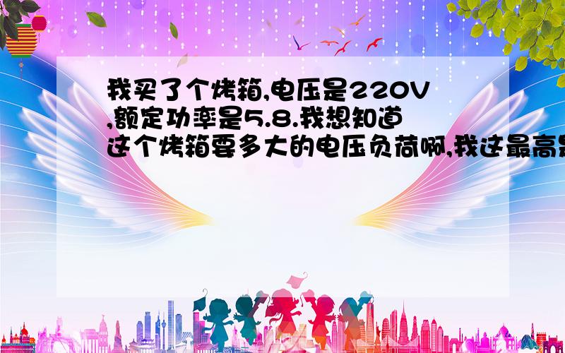 我买了个烤箱,电压是220V,额定功率是5.8.我想知道这个烤箱要多大的电压负荷啊,我这最高是2000多瓦电压