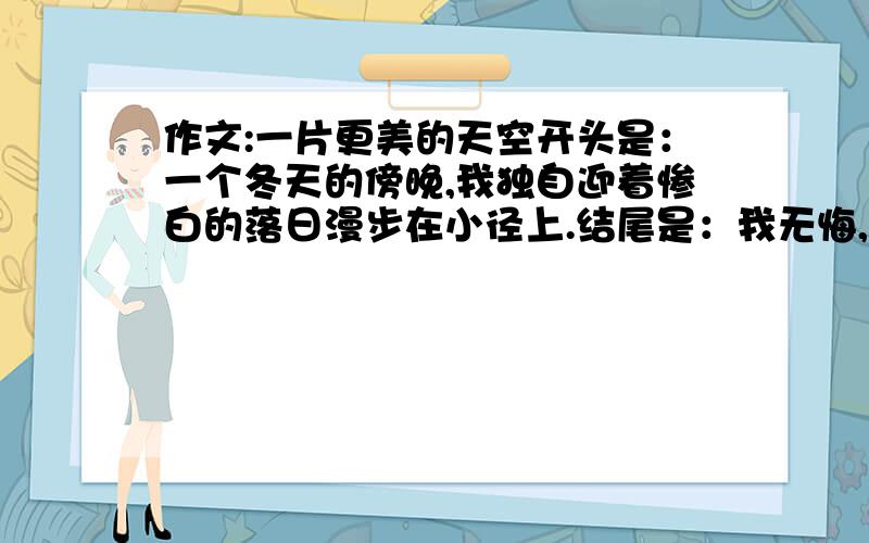 作文:一片更美的天空开头是：一个冬天的傍晚,我独自迎着惨白的落日漫步在小径上.结尾是：我无悔,因为我已飞过,身后是一片更