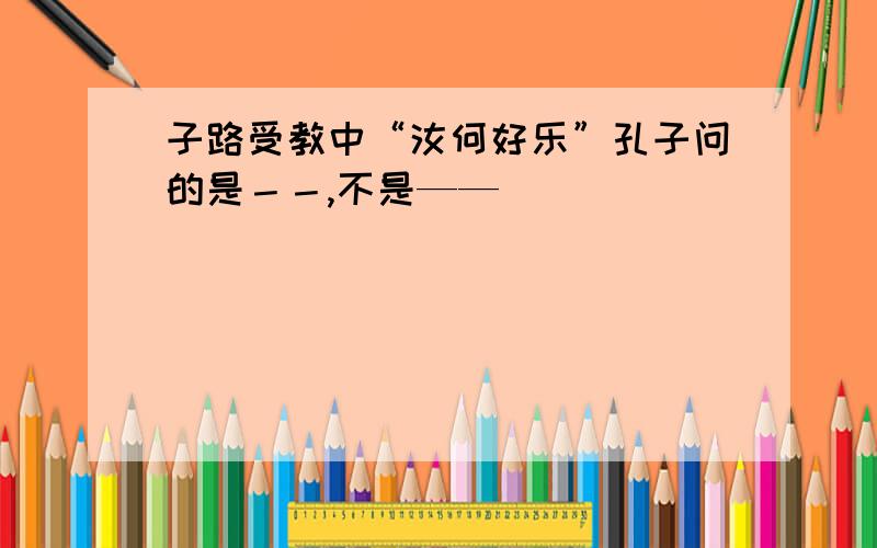 子路受教中“汝何好乐”孔子问的是－－,不是——