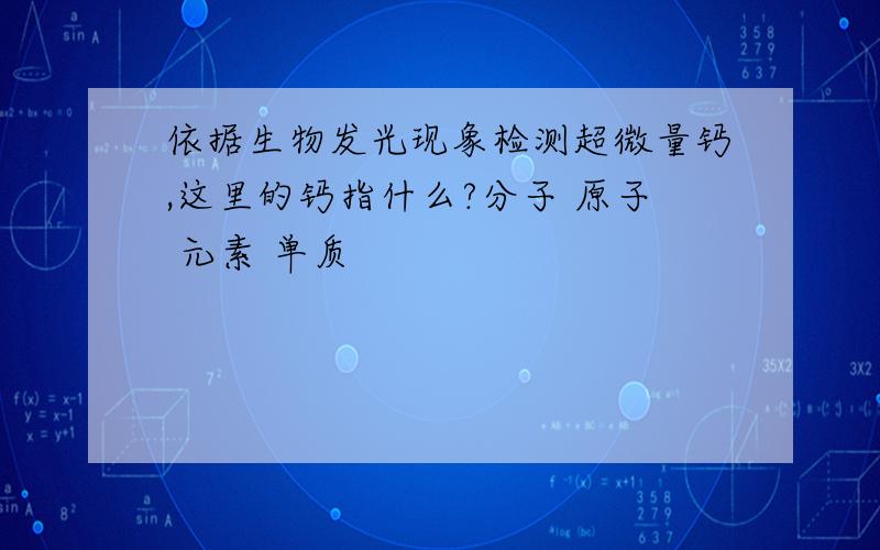 依据生物发光现象检测超微量钙,这里的钙指什么?分子 原子 元素 单质