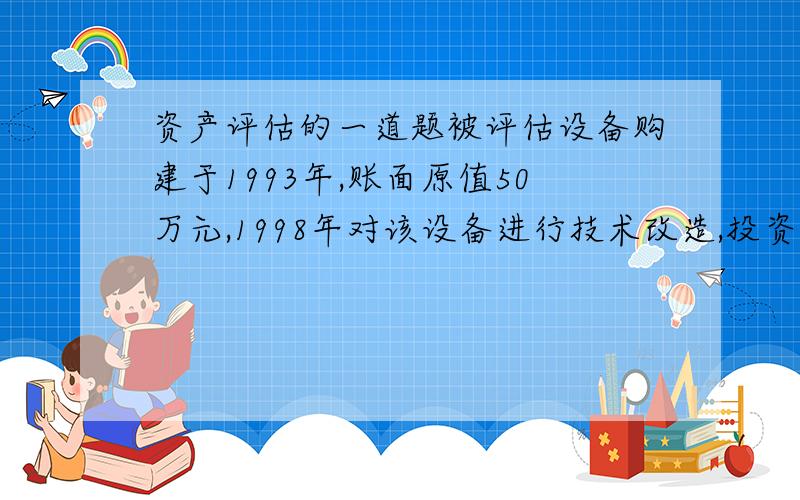 资产评估的一道题被评估设备购建于1993年,账面原值50万元,1998年对该设备进行技术改造,投资12万元,2000年对