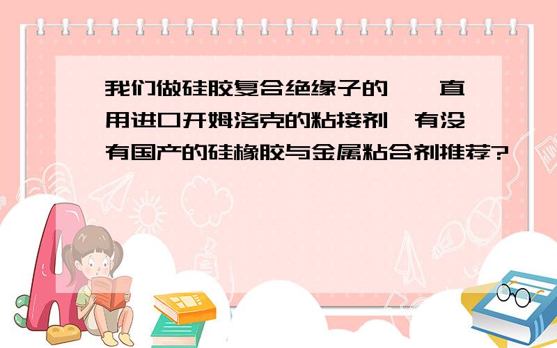 我们做硅胶复合绝缘子的,一直用进口开姆洛克的粘接剂,有没有国产的硅橡胶与金属粘合剂推荐?