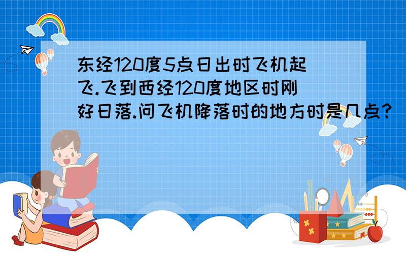 东经120度5点日出时飞机起飞.飞到西经120度地区时刚好日落.问飞机降落时的地方时是几点?