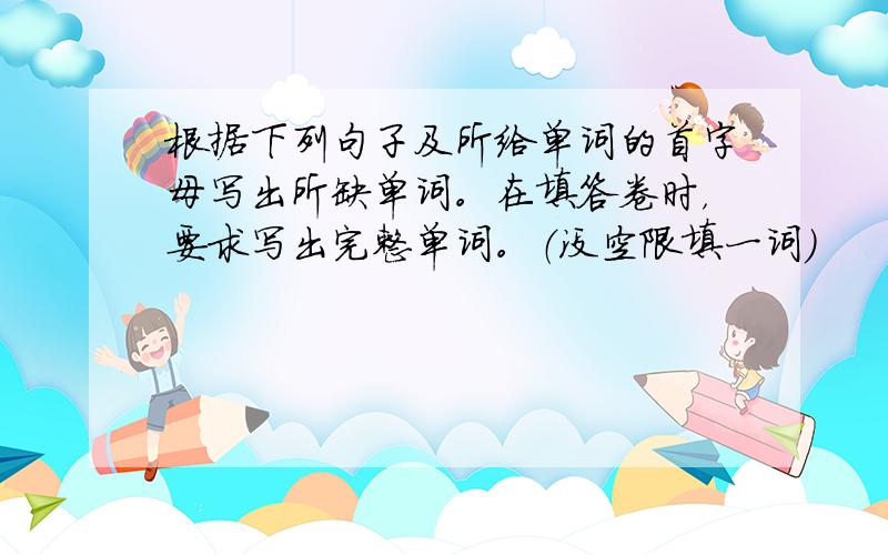 根据下列句子及所给单词的首字母写出所缺单词。在填答卷时，要求写出完整单词。（没空限填一词）