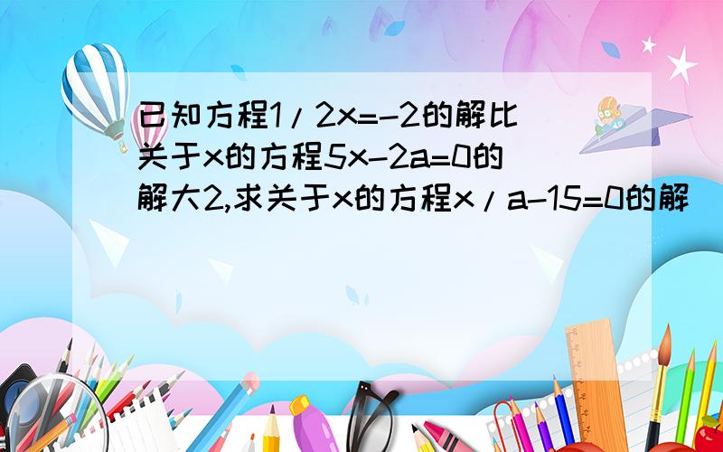 已知方程1/2x=-2的解比关于x的方程5x-2a=0的解大2,求关于x的方程x/a-15=0的解