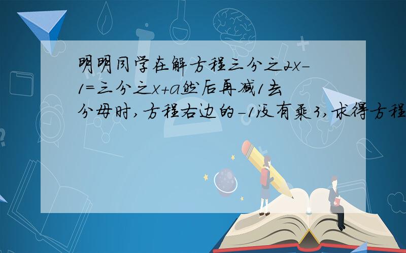 明明同学在解方程三分之2x-1=三分之x+a然后再减1去分母时,方程右边的-1没有乘3,求得方程