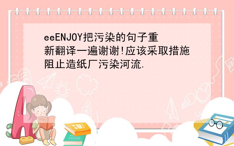 eeENJOY把污染的句子重新翻译一遍谢谢!应该采取措施阻止造纸厂污染河流.