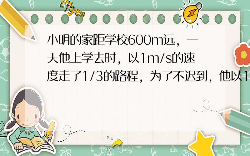 小明的家距学校600m远，一天他上学去时，以1m/s的速度走了1/3的路程，为了不迟到，他以1.5m/s的速度走完了剩下