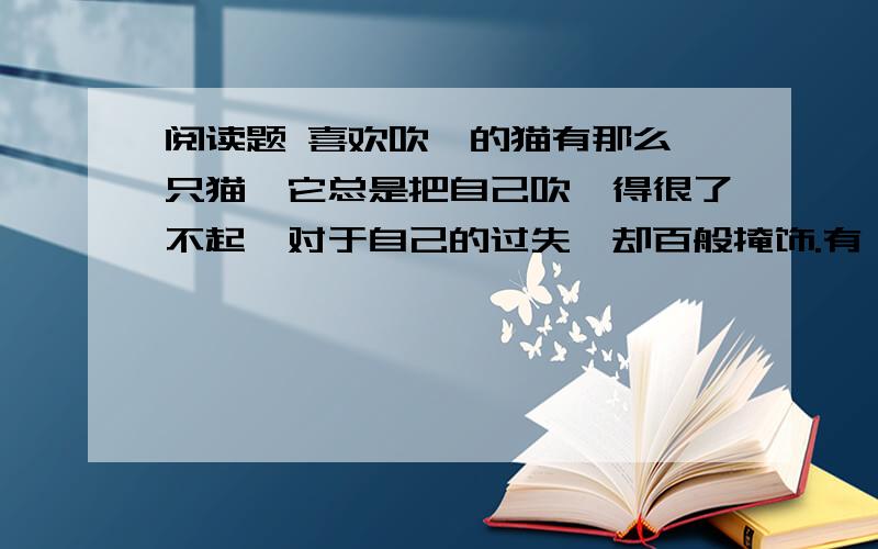 阅读题 喜欢吹嘘的猫有那么一只猫,它总是把自己吹嘘得很了不起,对于自己的过失,却百般掩饰.有一次,一只老鼠从它眼前走过,