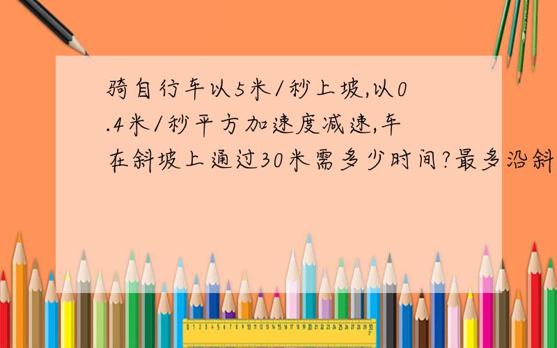 骑自行车以5米/秒上坡,以0.4米/秒平方加速度减速,车在斜坡上通过30米需多少时间?最多沿斜坡上升多少米?