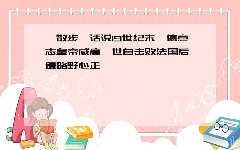 《散步》话说19世纪末,德意志皇帝威廉一世自击败法国后,侵略野心正炽