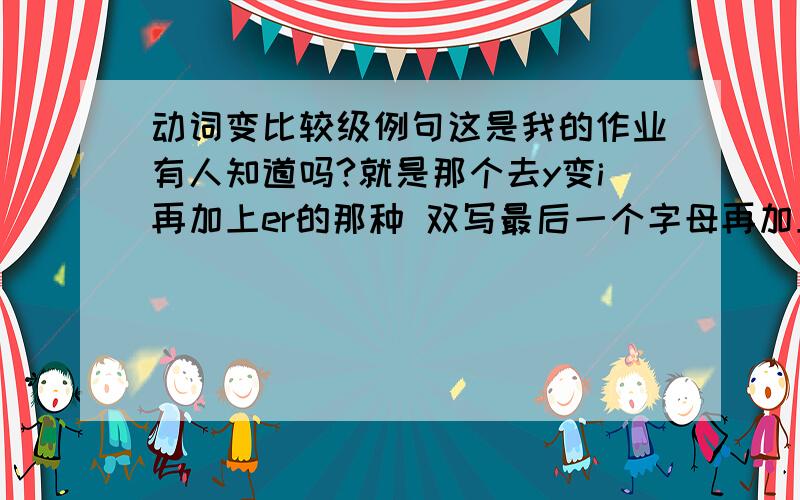 动词变比较级例句这是我的作业有人知道吗?就是那个去y变i再加上er的那种 双写最后一个字母再加上er的 用more的 l