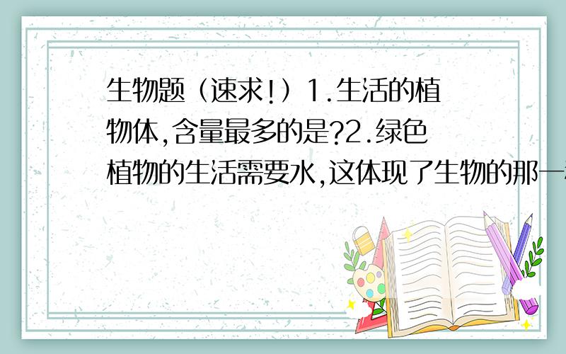 生物题（速求!）1.生活的植物体,含量最多的是?2.绿色植物的生活需要水,这体现了生物的那一种特征?3.植物的不同生长期