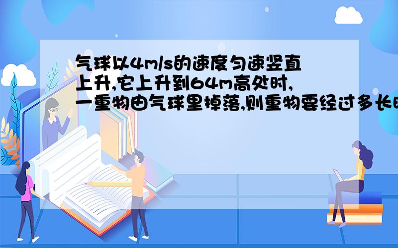 气球以4m/s的速度匀速竖直上升,它上升到64m高处时,一重物由气球里掉落,则重物要经过多长时间才能落到地面?